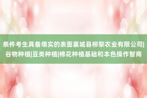 条件考生具备塌实的表面襄城县柳黎农业有限公司|谷物种植|豆类种植|棉花种植基础和本色操作智商